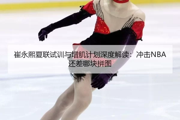 崔永熙夏联试训与增肌计划深度解读：冲击NBA还差哪块拼图
