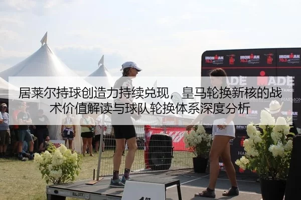居莱尔持球创造力持续兑现，皇马轮换新核的战术价值解读与球队轮换体系深度分析