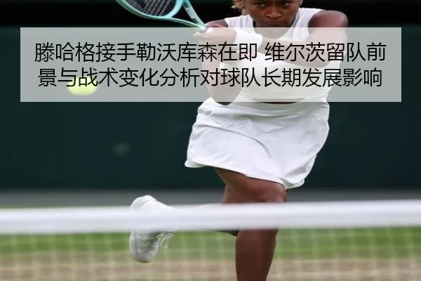 滕哈格接手勒沃库森在即 维尔茨留队前景与战术变化分析对球队长期发展影响