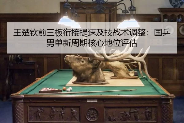 王楚钦前三板衔接提速及技战术调整：国乒男单新周期核心地位评估