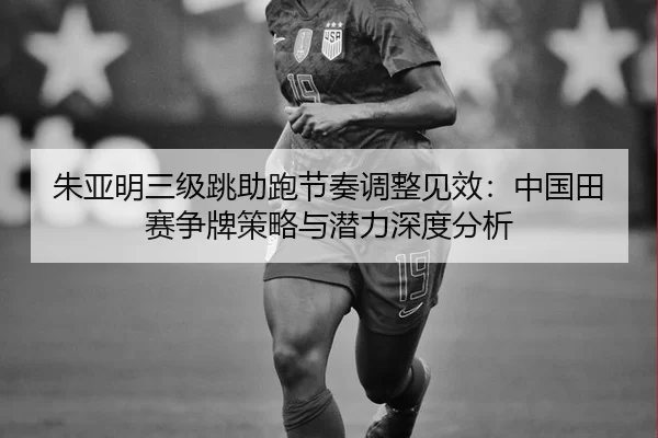 朱亚明三级跳助跑节奏调整见效：中国田赛争牌策略与潜力深度分析